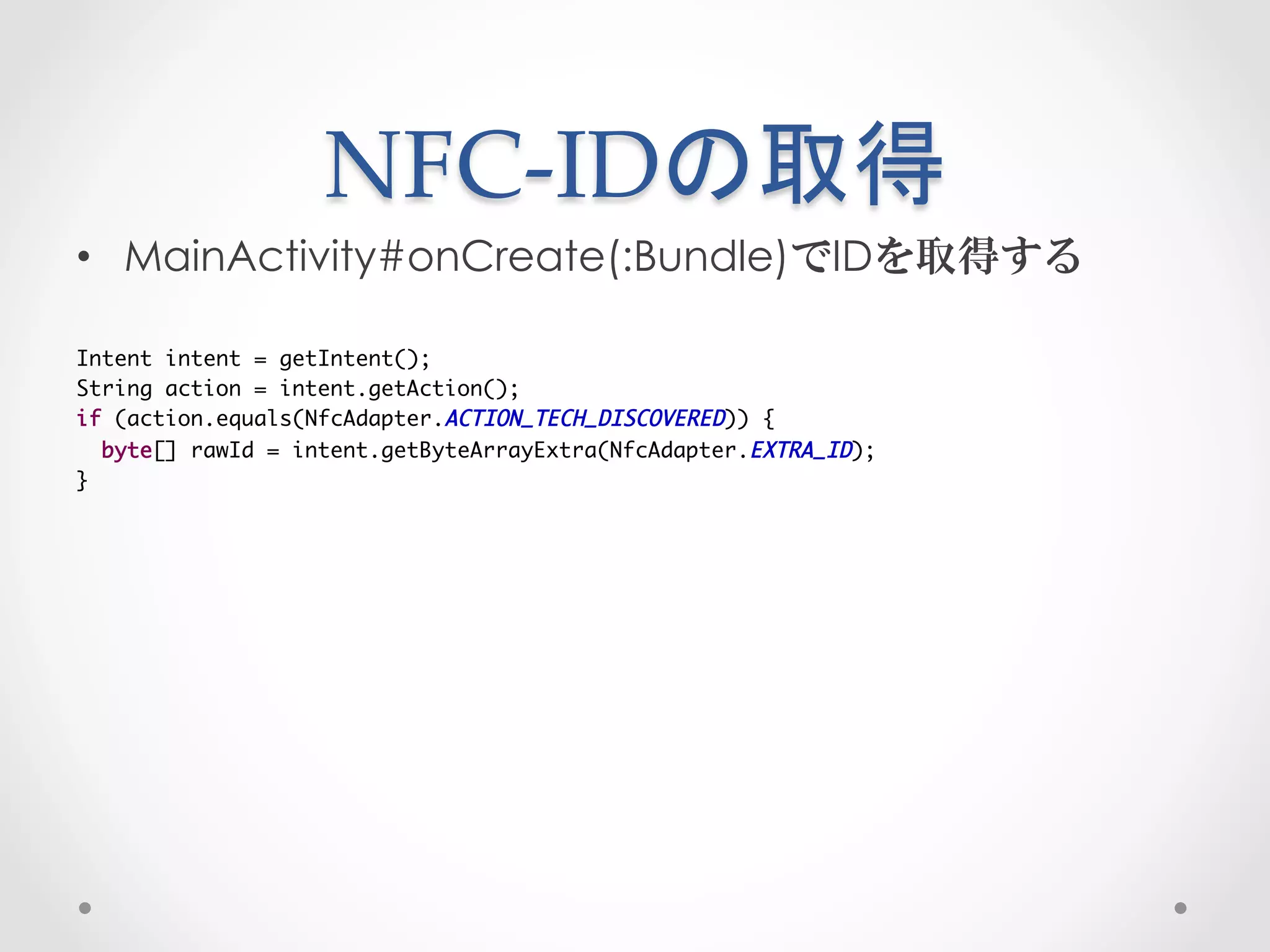 NFC-­‐‑IDの取得	
 
•  MainActivity#onCreate(:Bundle)でIDを取得する

Intent intent = getIntent();	
String action = intent.getAction();	
if (action.equals(NfcAdapter.ACTION_TECH_DISCOVERED)) {	
  byte[] rawId = intent.getByteArrayExtra(NfcAdapter.EXTRA_ID);	
}
 