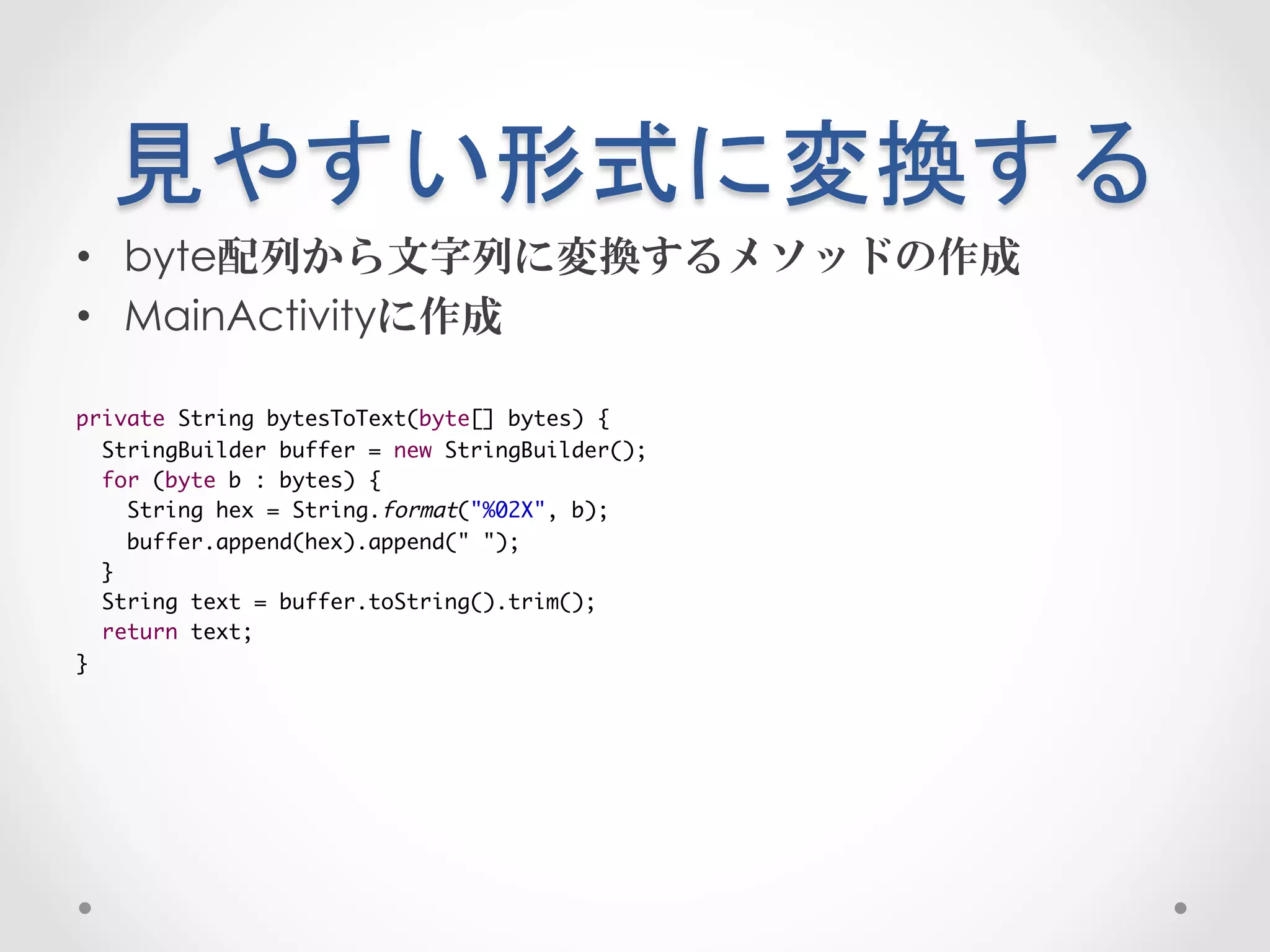 見やすい形式に変換する	
 
•  byte配列から文字列に変換するメソッドの作成
•  MainActivityに作成

private String bytesToText(byte[] bytes) {	
  StringBuilder buffer = new StringBuilder();	
  for (byte b : bytes) {	
     String hex = String.format("%02X", b);	
     buffer.append(hex).append(" ");	
  }	
  String text = buffer.toString().trim();	
  return text;	
}
 
