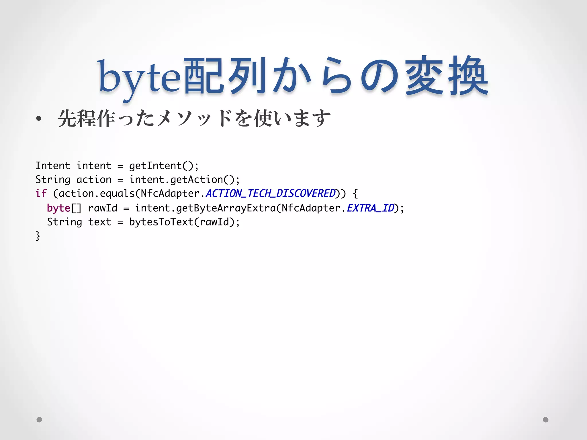 byte配列からの変換	
 
•  先程作ったメソッドを使います

Intent intent = getIntent();	
String action = intent.getAction();	
if (action.equals(NfcAdapter.ACTION_TECH_DISCOVERED)) {	
  byte[] rawId = intent.getByteArrayExtra(NfcAdapter.EXTRA_ID);	
  String text = bytesToText(rawId);	
}
 