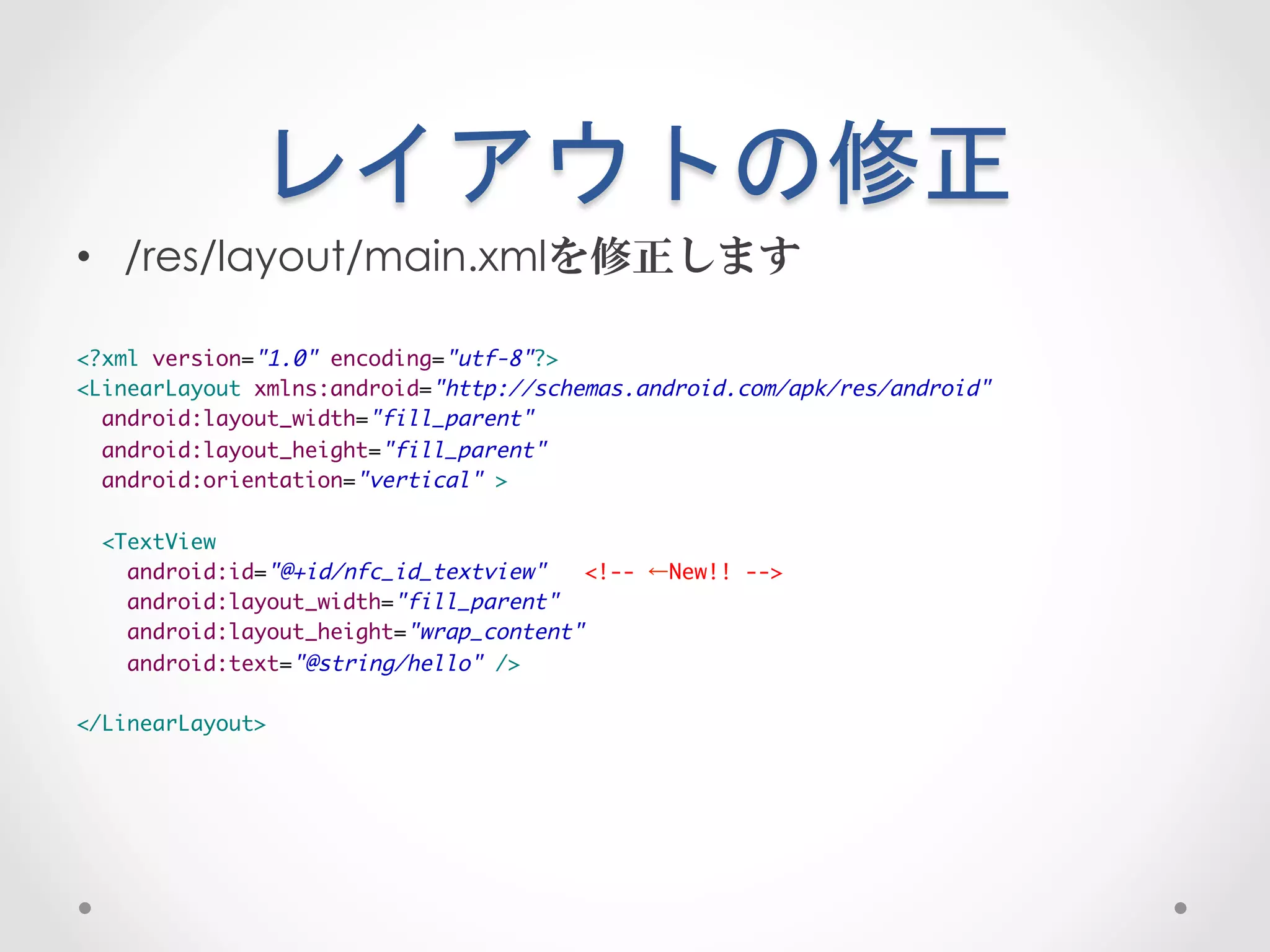 レイアウトの修正	
 
•  /res/layout/main.xmlを修正します

<?xml version="1.0" encoding="utf-8"?>	
<LinearLayout xmlns:android="http://schemas.android.com/apk/res/android"	
  android:layout_width="fill_parent"	
  android:layout_height="fill_parent"	
  android:orientation="vertical" >	
	
  <TextView	
    android:id="@+id/nfc_id_textview"   <!-- ←New!! -->	
    android:layout_width="fill_parent"	
    android:layout_height="wrap_content"	
    android:text="@string/hello" />	
	
</LinearLayout>	
 