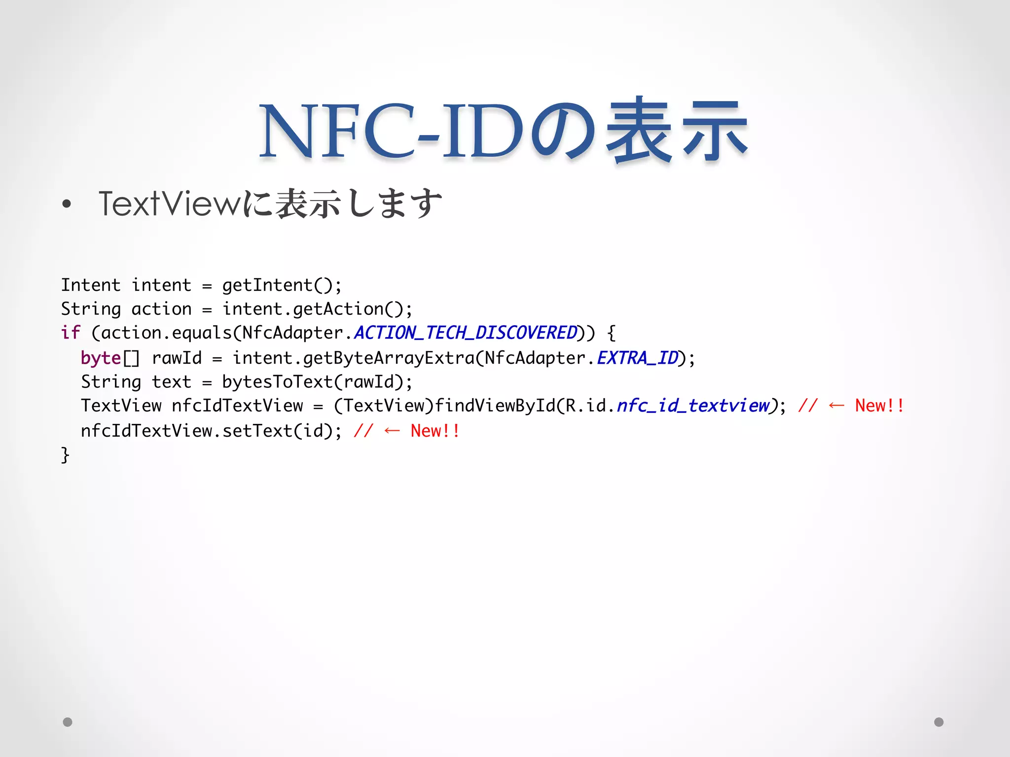 NFC-­‐‑IDの表示	
 
•  TextViewに表示します

Intent intent = getIntent();	
String action = intent.getAction();	
if (action.equals(NfcAdapter.ACTION_TECH_DISCOVERED)) {	
  byte[] rawId = intent.getByteArrayExtra(NfcAdapter.EXTRA_ID);	
  String text = bytesToText(rawId);	
  TextView nfcIdTextView = (TextView)findViewById(R.id.nfc_id_textview); // ← New!!	
  nfcIdTextView.setText(id); // ← New!!	
}
 