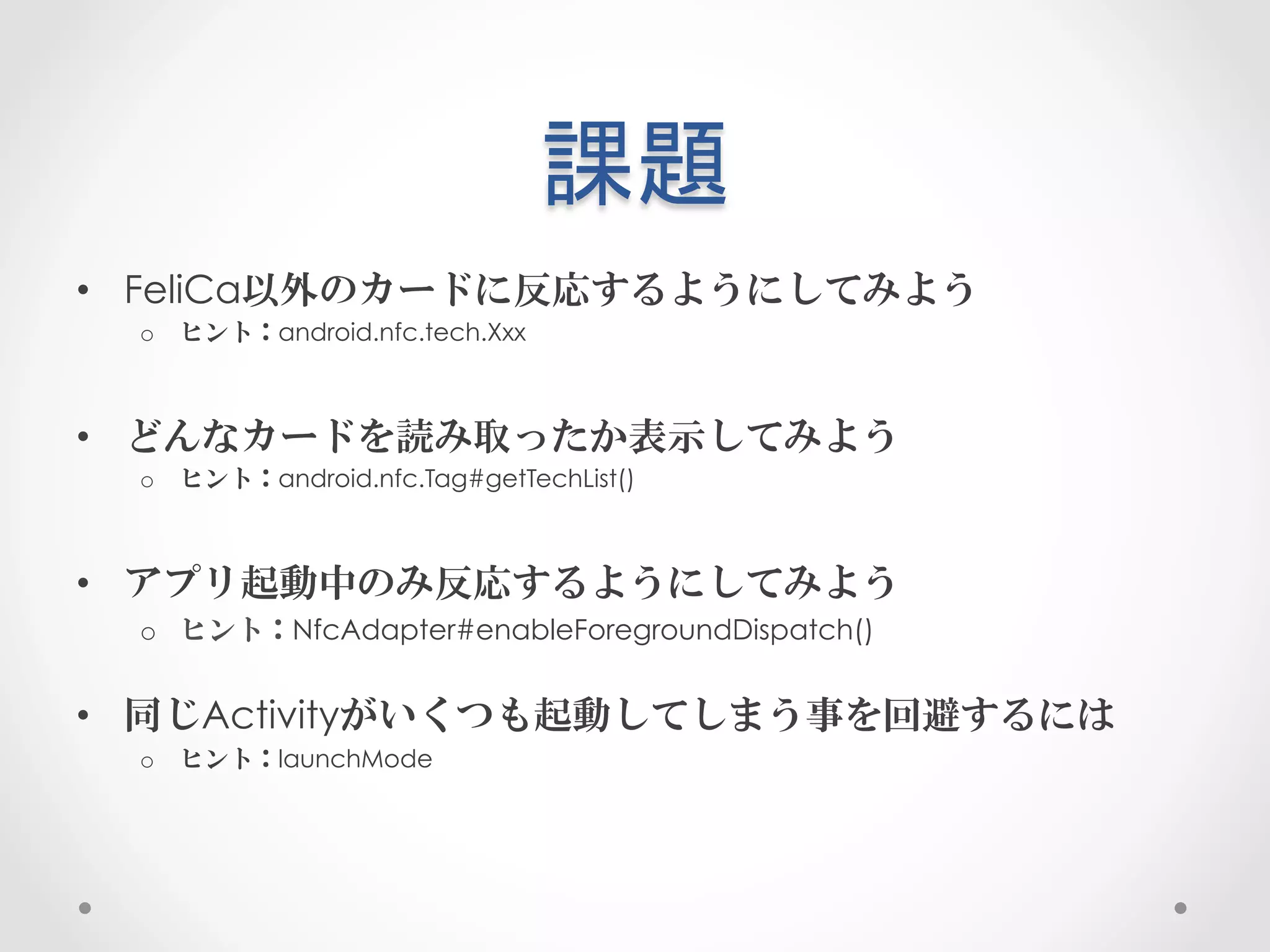 課題	
 
•  FeliCa以外のカードに反応するようにしてみよう
  o  ヒント：android.nfc.tech.Xxx



•  どんなカードを読み取ったか表示してみよう
  o  ヒント：android.nfc.Tag#getTechList()



•  アプリ起動中のみ反応するようにしてみよう
  o  ヒント：NfcAdapter#enableForegroundDispatch()


•  同じActivityがいくつも起動してしまう事を回避するには
  o  ヒント：launchMode
 