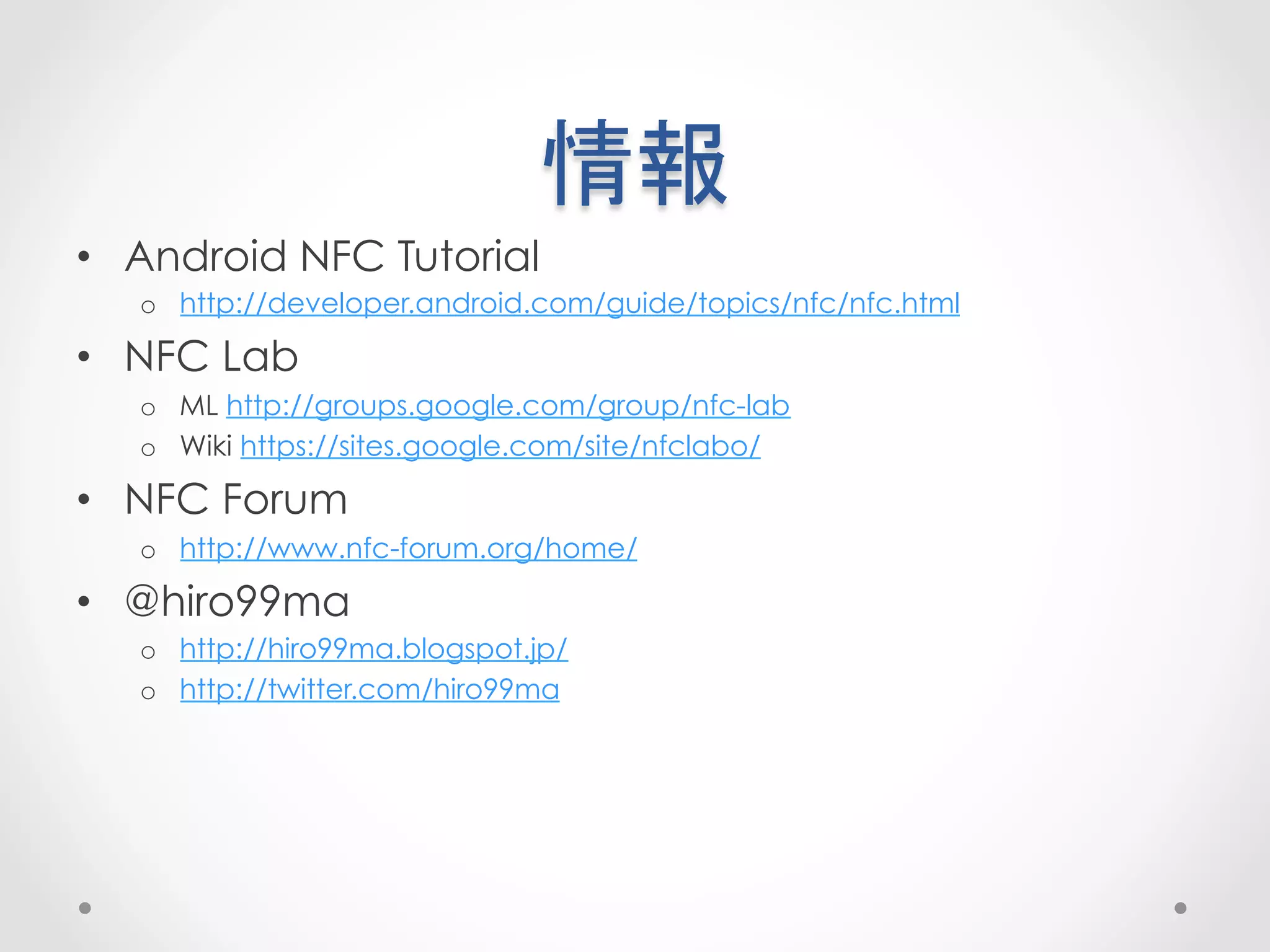 情報	
 
•  Android NFC Tutorial
   o  http://developer.android.com/guide/topics/nfc/nfc.html

•  NFC Lab
   o  ML http://groups.google.com/group/nfc-lab
   o  Wiki https://sites.google.com/site/nfclabo/

•  NFC Forum
   o  http://www.nfc-forum.org/home/

•  @hiro99ma
   o  http://hiro99ma.blogspot.jp/
   o  http://twitter.com/hiro99ma
 