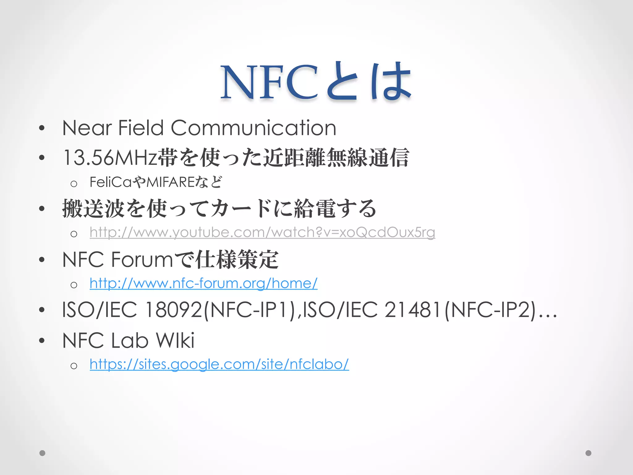 NFCとは	
 
•  Near Field Communication
•  13.56MHz帯を使った近距離無線通信
  o  FeliCaやMIFAREなど

•  搬送波を使ってカードに給電する
  o  http://www.youtube.com/watch?v=xoQcdOux5rg

•  NFC Forumで仕様策定
  o  http://www.nfc-forum.org/home/

•  ISO/IEC 18092(NFC-IP1),ISO/IEC 21481(NFC-IP2)…
•  NFC Lab WIki
  o  https://sites.google.com/site/nfclabo/
 