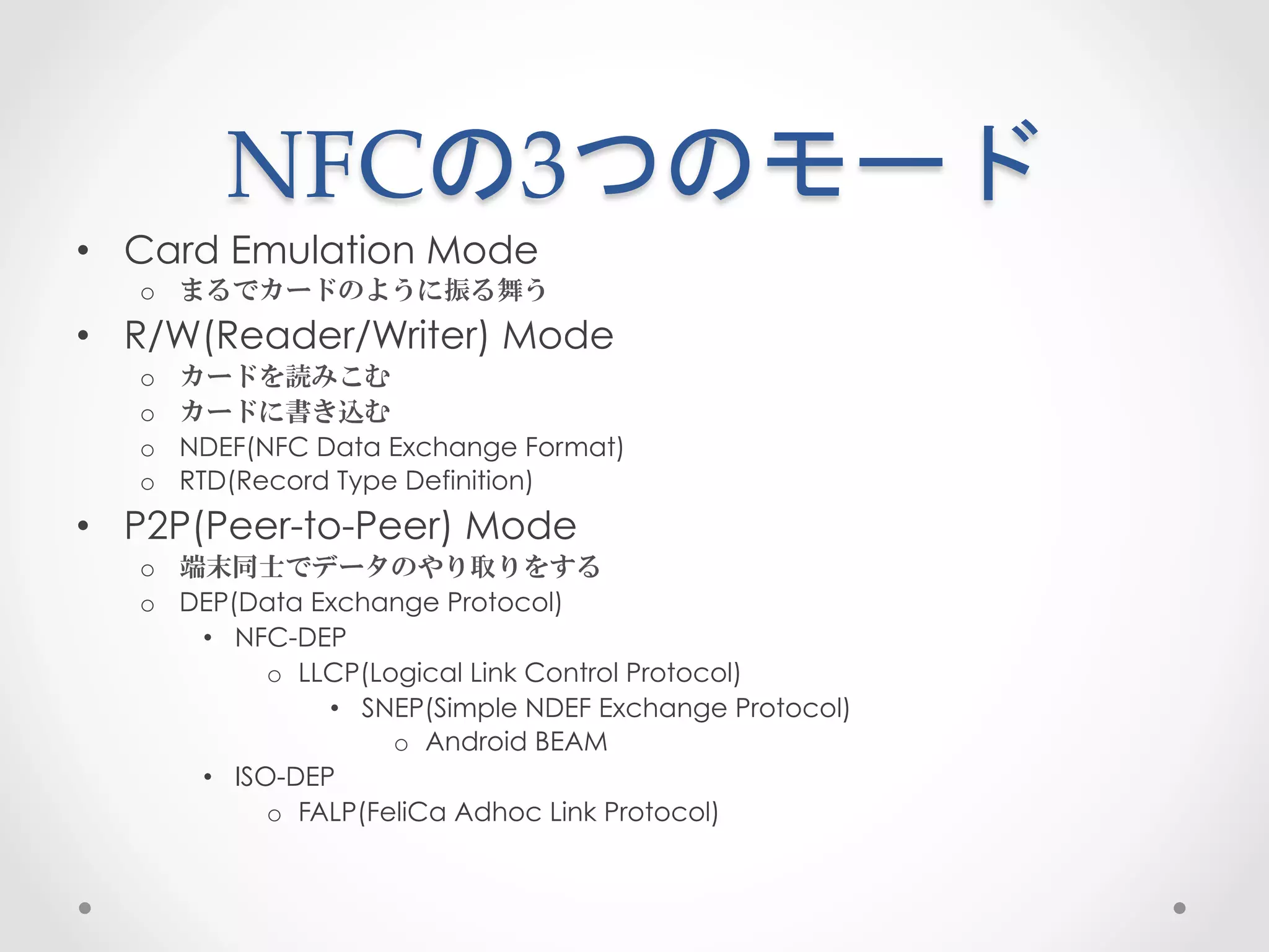 NFCの3つのモード	
 
•  Card Emulation Mode
   o  まるでカードのように振る舞う
•  R/W(Reader/Writer) Mode
   o    カードを読みこむ
   o    カードに書き込む
   o    NDEF(NFC Data Exchange Format)
   o    RTD(Record Type Definition)
•  P2P(Peer-to-Peer) Mode
   o  端末同士でデータのやり取りをする
   o  DEP(Data Exchange Protocol)
       •  NFC-DEP
             o  LLCP(Logical Link Control Protocol)
                  •  SNEP(Simple NDEF Exchange Protocol)
                       o  Android BEAM
       •  ISO-DEP
             o  FALP(FeliCa Adhoc Link Protocol)
 