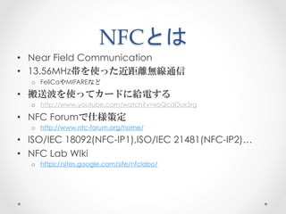 NFCとは	
 
•  Near Field Communication
•  13.56MHz帯を使った近距離無線通信
  o  FeliCaやMIFAREなど

•  搬送波を使ってカードに給電する
  o  http://www.yout...
