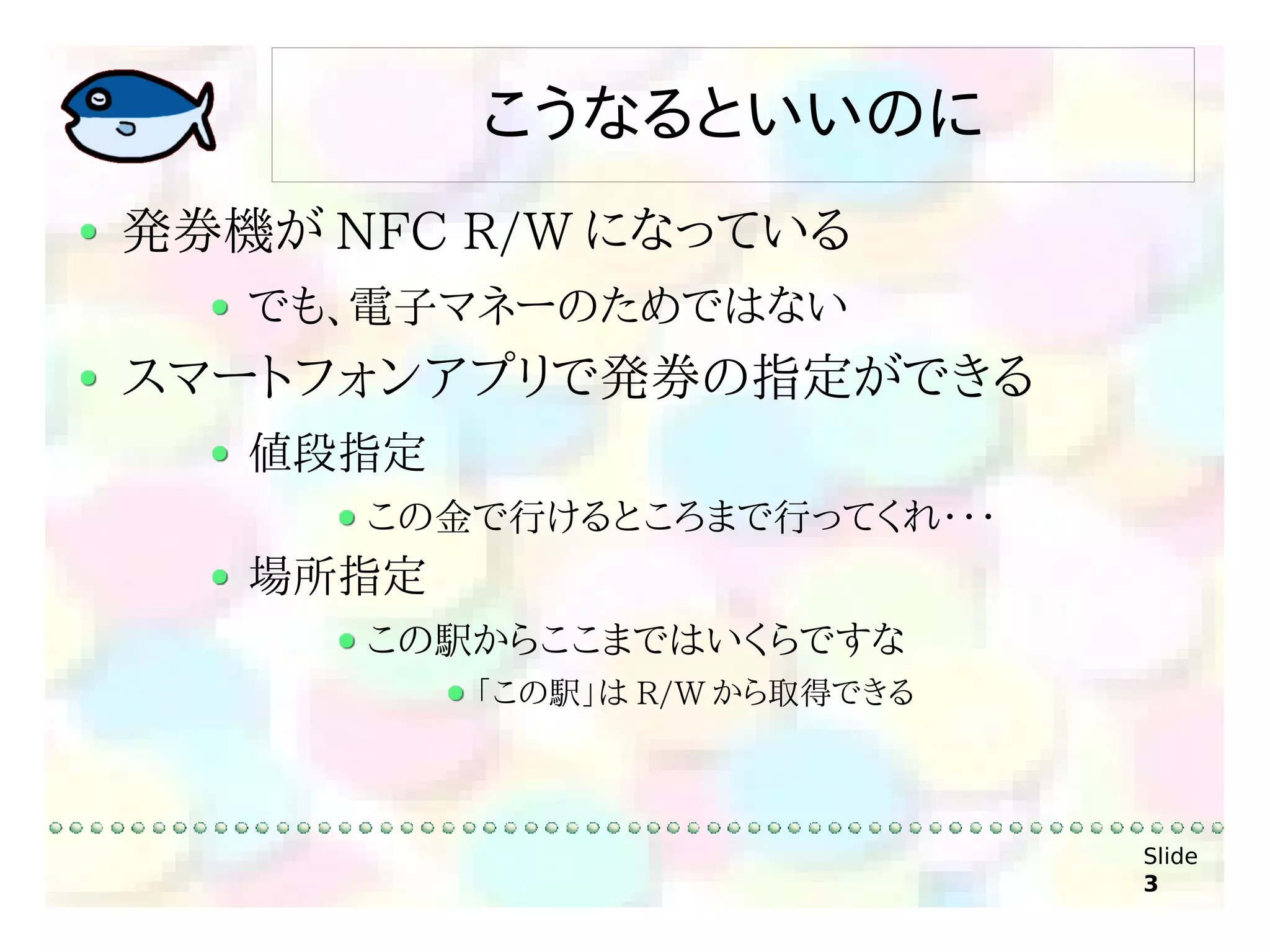 こうなるといいのに
発券機が NFC R/W になっている
   でも、電子マネーのためではない
スマートフォンアプリで発券の指定ができる
   値段指定
      この金で行けるところまで行ってくれ・・・
   場所指定
      この駅からここまではいくらですな
          「この駅」は R/W から取得できる



                               Slide
                               3
 