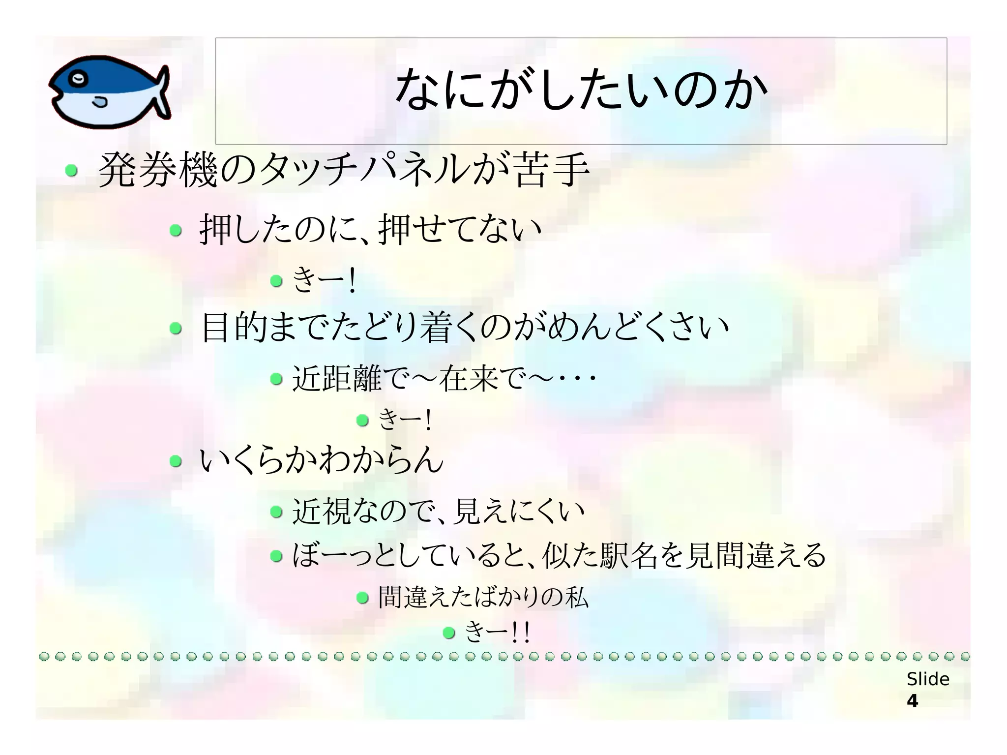 なにがしたいのか
発券機のタッチパネルが苦手
  押したのに、押せてない
     きー！
  目的までたどり着くのがめんどくさい
     近距離で～在来で～・・・
           きー！
  いくらかわからん
     近視なので、見えにくい
     ぼーっとしていると、似た駅名を見間違える
           間違えたばかりの私
               きー！！
                            Slide
                            4
 