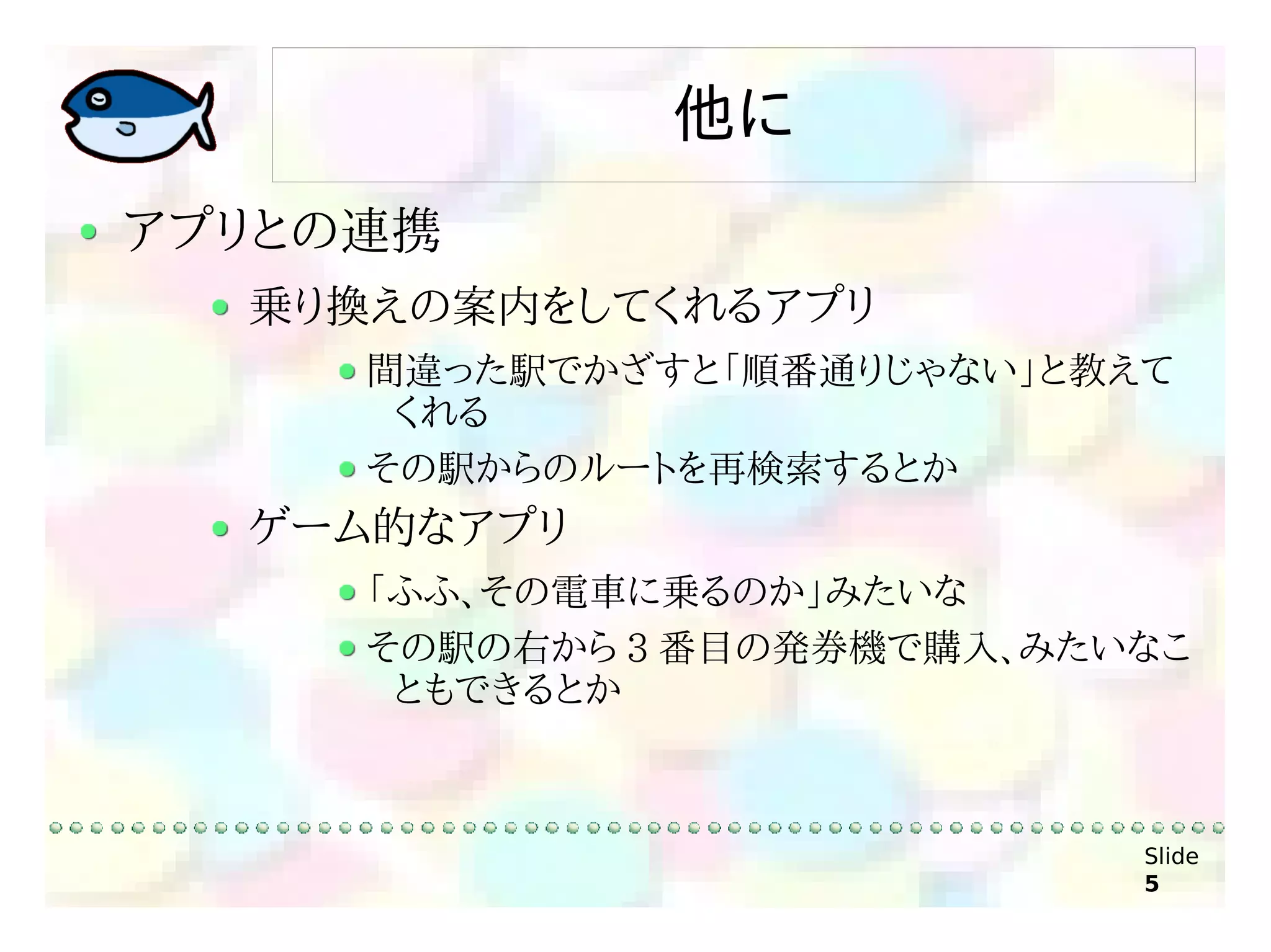 他に
アプリとの連携
  乗り換えの案内をしてくれるアプリ
     間違った駅でかざすと「順番通りじゃない」と教えて
      くれる
     その駅からのルートを再検索するとか
  ゲーム的なアプリ
     「ふふ、その電車に乗るのか」みたいな
     その駅の右から 3 番目の発券機で購入、みたいなこ
      ともできるとか



                            Slide
                            5
 