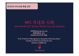 조선비즈 NFC포럼 특별 강연




                NFC 국내외 사례
    (Worldwide NFC Service Trend, Cases & Industry)
                        이경전(Kyoung Jun Lee)
                          경희대학교 교수
                        (주)러브이즈터치 대표

       Prof. of School of Management, Kyung Hee University, Seoul
                   Founder and CEO of LoveisTouch.com
                           Director of BMER.net
 