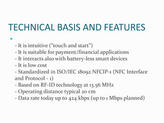 TECHNICAL BASIS AND FEATURES

    - It is intuitive (“touch and start”)
    - It is suitable for payment/financial applications
    - It interacts also with battery-less smart devices
    - It is low cost
    - Standardized in ISO/IEC 18092 NFCIP-1 (NFC Interface
    and Protocol - 1)
    - Based on RF-ID technology at 13.56 MHz
    - Operating distance typical 20 cm
    - Data rate today up to 424 kbps (up to 1 Mbps planned)
 