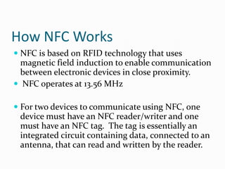 How NFC Works
 NFC is based on RFID technology that uses
  magnetic field induction to enable communication
  between electronic devices in close proximity.
 NFC operates at 13.56 MHz

 For two devices to communicate using NFC, one
  device must have an NFC reader/writer and one
  must have an NFC tag. The tag is essentially an
 integrated circuit containing data, connected to an
 antenna, that can read and written by the reader.
 