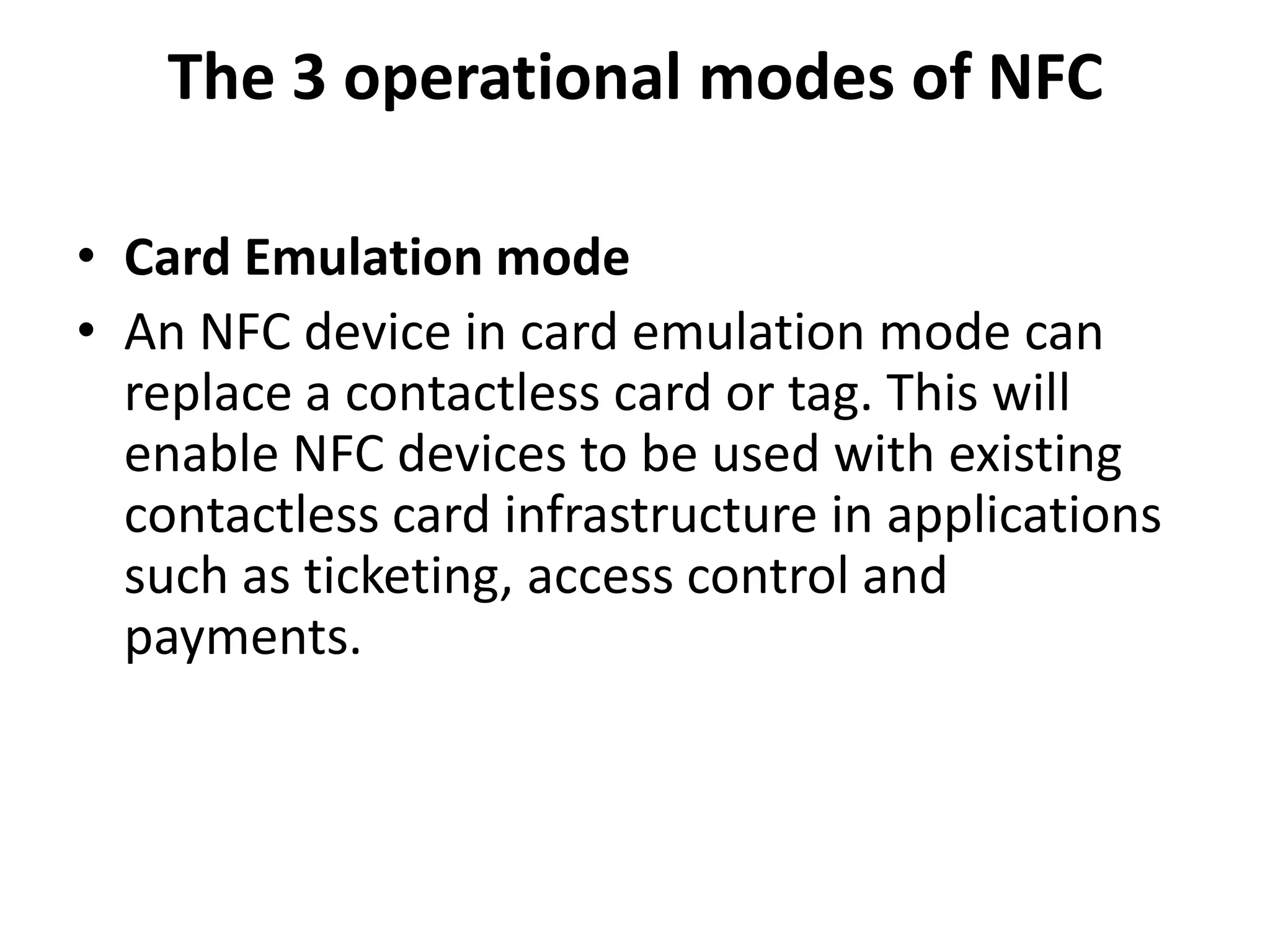 The 3 operational modes of NFC
• Card Emulation mode
• An NFC device in card emulation mode can
replace a contactless card or tag. This will
enable NFC devices to be used with existing
contactless card infrastructure in applications
such as ticketing, access control and
payments.
 