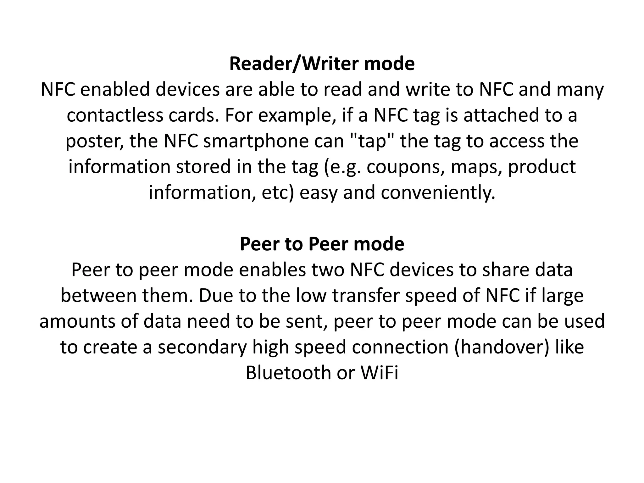 Reader/Writer mode
NFC enabled devices are able to read and write to NFC and many
contactless cards. For example, if a NFC tag is attached to a
poster, the NFC smartphone can "tap" the tag to access the
information stored in the tag (e.g. coupons, maps, product
information, etc) easy and conveniently.
Peer to Peer mode
Peer to peer mode enables two NFC devices to share data
between them. Due to the low transfer speed of NFC if large
amounts of data need to be sent, peer to peer mode can be used
to create a secondary high speed connection (handover) like
Bluetooth or WiFi
 