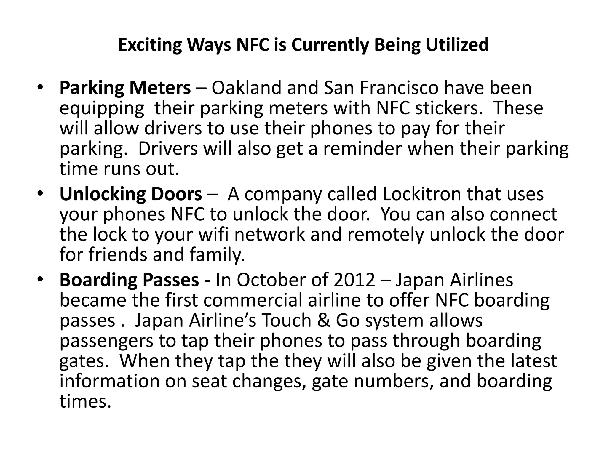 Exciting Ways NFC is Currently Being Utilized
• Parking Meters – Oakland and San Francisco have been
equipping their parking meters with NFC stickers. These
will allow drivers to use their phones to pay for their
parking. Drivers will also get a reminder when their parking
time runs out.
• Unlocking Doors – A company called Lockitron that uses
your phones NFC to unlock the door. You can also connect
the lock to your wifi network and remotely unlock the door
for friends and family.
• Boarding Passes - In October of 2012 – Japan Airlines
became the first commercial airline to offer NFC boarding
passes . Japan Airline’s Touch & Go system allows
passengers to tap their phones to pass through boarding
gates. When they tap the they will also be given the latest
information on seat changes, gate numbers, and boarding
times.
 