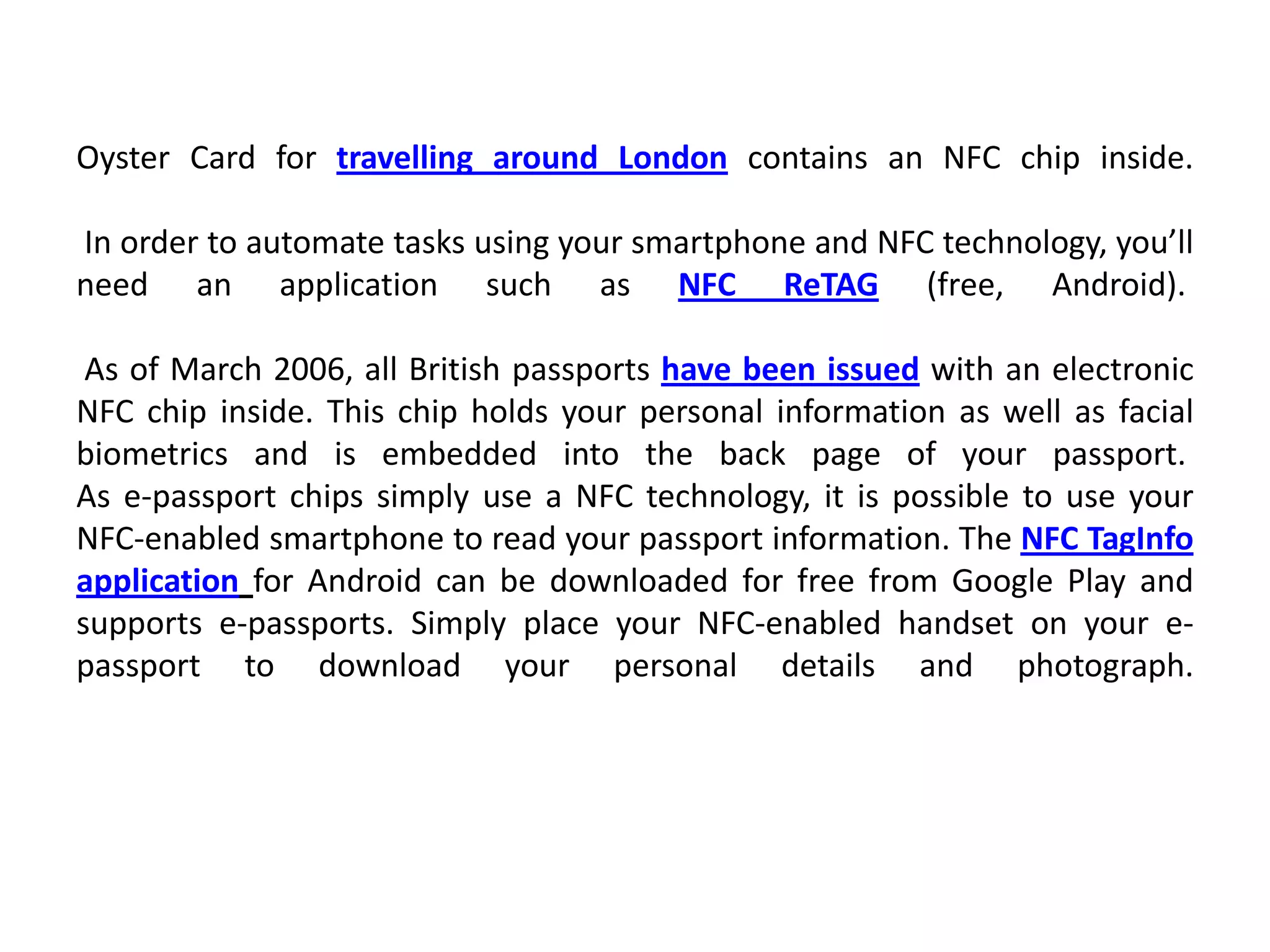 Oyster Card for travelling around London contains an NFC chip inside.
In order to automate tasks using your smartphone and NFC technology, you’ll
need an application such as NFC ReTAG (free, Android).
As of March 2006, all British passports have been issued with an electronic
NFC chip inside. This chip holds your personal information as well as facial
biometrics and is embedded into the back page of your passport.
As e-passport chips simply use a NFC technology, it is possible to use your
NFC-enabled smartphone to read your passport information. The NFC TagInfo
application for Android can be downloaded for free from Google Play and
supports e-passports. Simply place your NFC-enabled handset on your e-
passport to download your personal details and photograph.
 