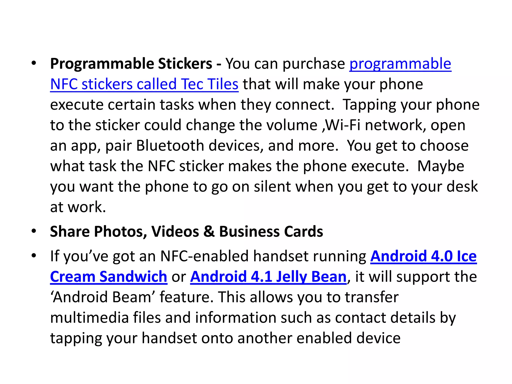 • Programmable Stickers - You can purchase programmable
NFC stickers called Tec Tiles that will make your phone
execute certain tasks when they connect. Tapping your phone
to the sticker could change the volume ,Wi-Fi network, open
an app, pair Bluetooth devices, and more. You get to choose
what task the NFC sticker makes the phone execute. Maybe
you want the phone to go on silent when you get to your desk
at work.
• Share Photos, Videos & Business Cards
• If you’ve got an NFC-enabled handset running Android 4.0 Ice
Cream Sandwich or Android 4.1 Jelly Bean, it will support the
‘Android Beam’ feature. This allows you to transfer
multimedia files and information such as contact details by
tapping your handset onto another enabled device
 
