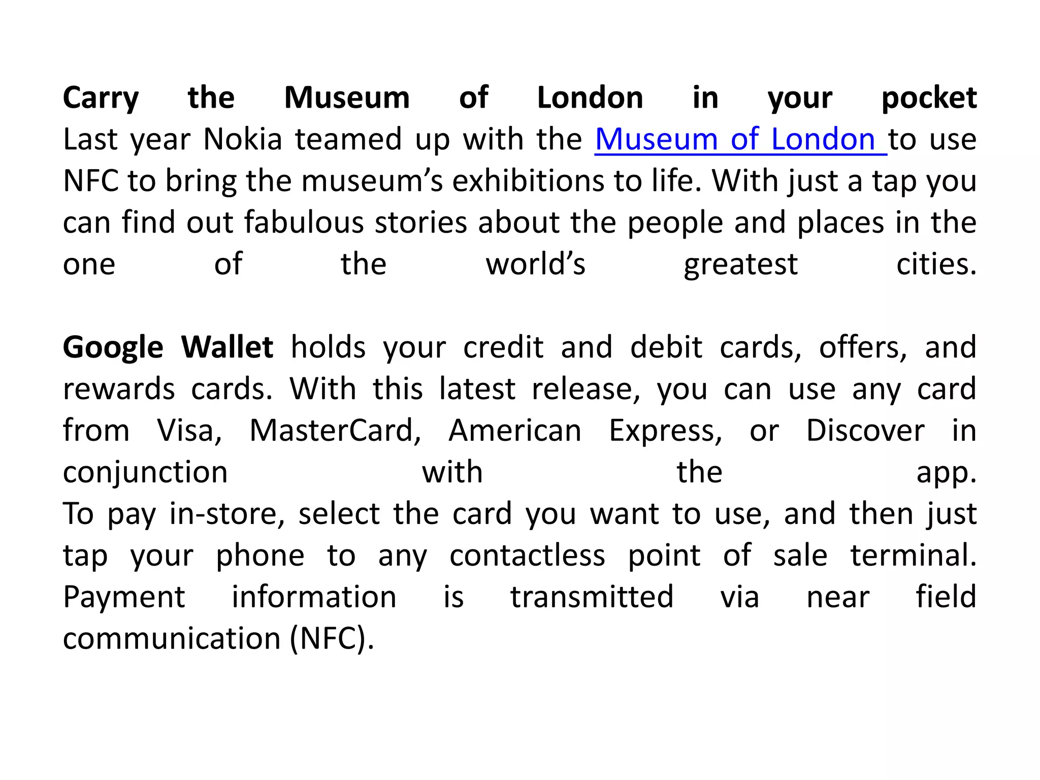 Carry the Museum of London in your pocket
Last year Nokia teamed up with the Museum of London to use
NFC to bring the museum’s exhibitions to life. With just a tap you
can find out fabulous stories about the people and places in the
one of the world’s greatest cities.
Google Wallet holds your credit and debit cards, offers, and
rewards cards. With this latest release, you can use any card
from Visa, MasterCard, American Express, or Discover in
conjunction with the app.
To pay in-store, select the card you want to use, and then just
tap your phone to any contactless point of sale terminal.
Payment information is transmitted via near field
communication (NFC).
 