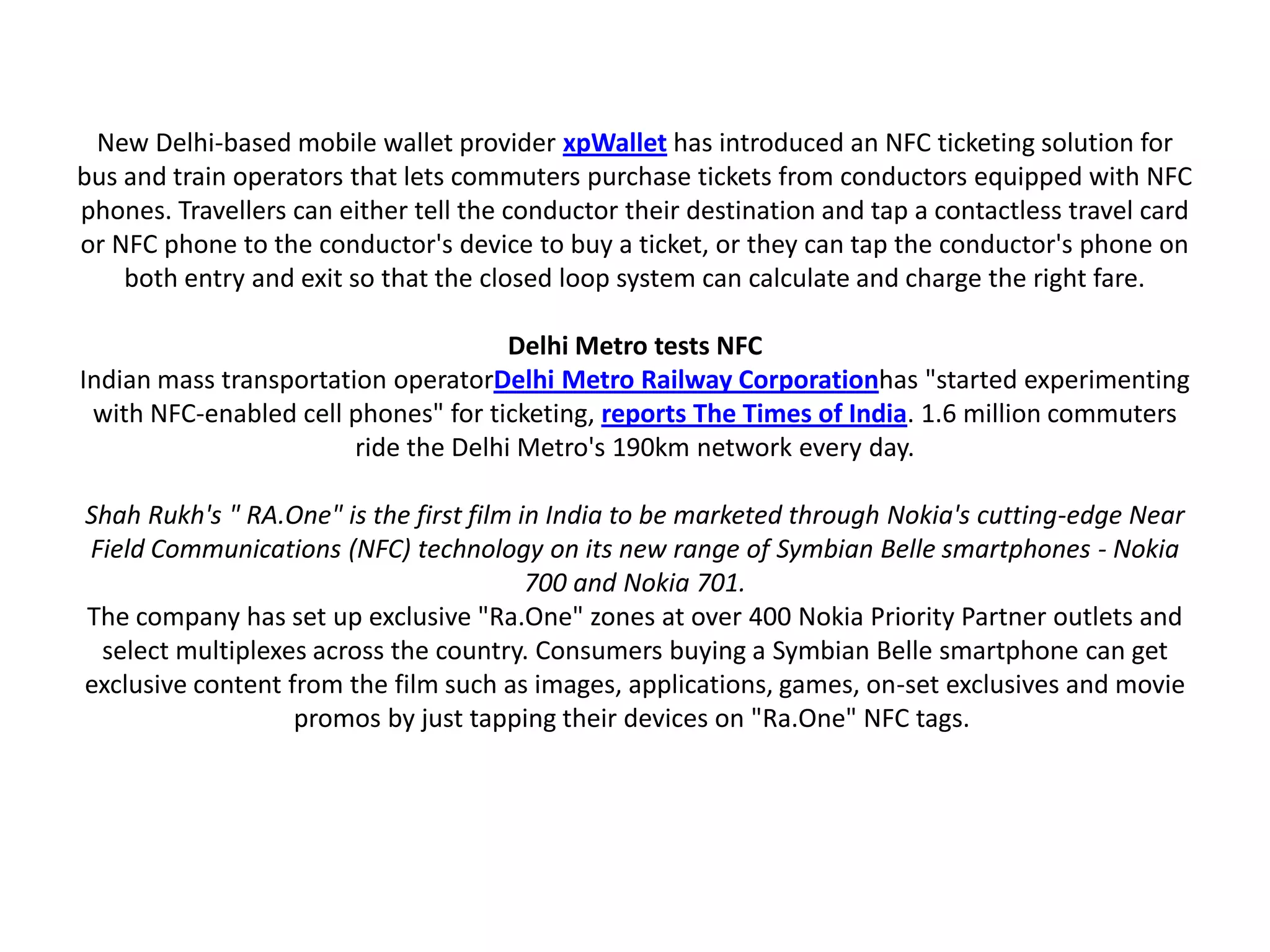 New Delhi-based mobile wallet provider xpWallet has introduced an NFC ticketing solution for
bus and train operators that lets commuters purchase tickets from conductors equipped with NFC
phones. Travellers can either tell the conductor their destination and tap a contactless travel card
or NFC phone to the conductor's device to buy a ticket, or they can tap the conductor's phone on
both entry and exit so that the closed loop system can calculate and charge the right fare.
Delhi Metro tests NFC
Indian mass transportation operatorDelhi Metro Railway Corporationhas "started experimenting
with NFC-enabled cell phones" for ticketing, reports The Times of India. 1.6 million commuters
ride the Delhi Metro's 190km network every day.
Shah Rukh's " RA.One" is the first film in India to be marketed through Nokia's cutting-edge Near
Field Communications (NFC) technology on its new range of Symbian Belle smartphones - Nokia
700 and Nokia 701.
The company has set up exclusive "Ra.One" zones at over 400 Nokia Priority Partner outlets and
select multiplexes across the country. Consumers buying a Symbian Belle smartphone can get
exclusive content from the film such as images, applications, games, on-set exclusives and movie
promos by just tapping their devices on "Ra.One" NFC tags.
 