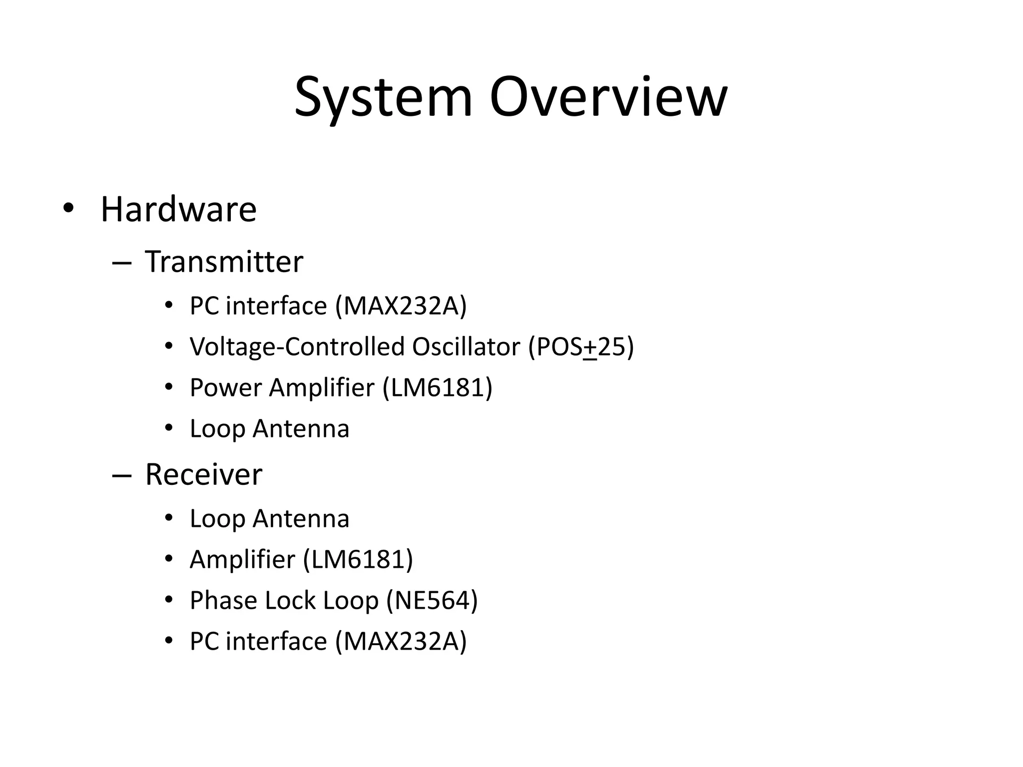 System Overview
• Hardware
– Transmitter
• PC interface (MAX232A)
• Voltage-Controlled Oscillator (POS+25)
• Power Amplifier (LM6181)
• Loop Antenna
– Receiver
• Loop Antenna
• Amplifier (LM6181)
• Phase Lock Loop (NE564)
• PC interface (MAX232A)
 