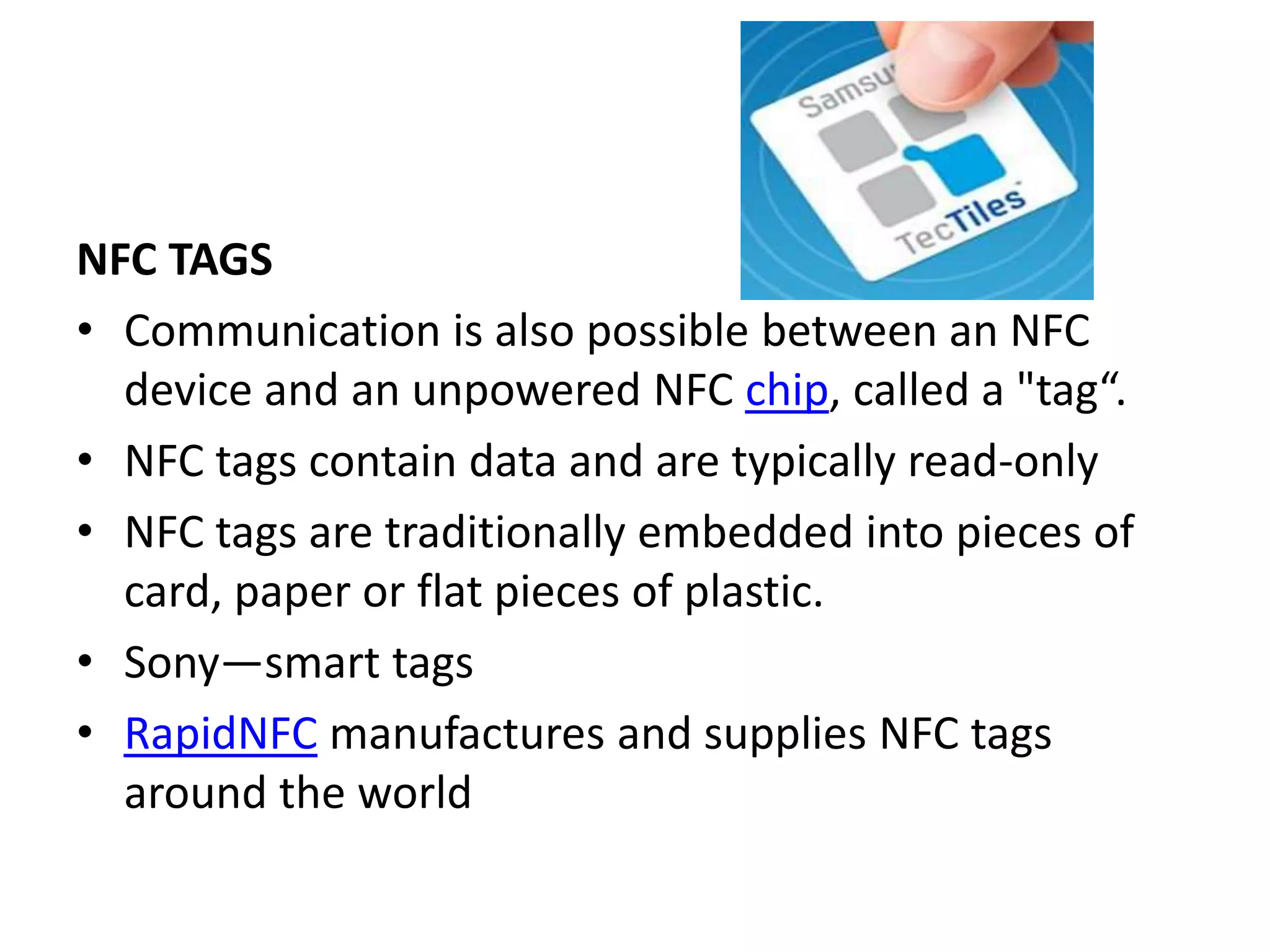 NFC TAGS
• Communication is also possible between an NFC
device and an unpowered NFC chip, called a "tag“.
• NFC tags contain data and are typically read-only
• NFC tags are traditionally embedded into pieces of
card, paper or flat pieces of plastic.
• Sony—smart tags
• RapidNFC manufactures and supplies NFC tags
around the world
 