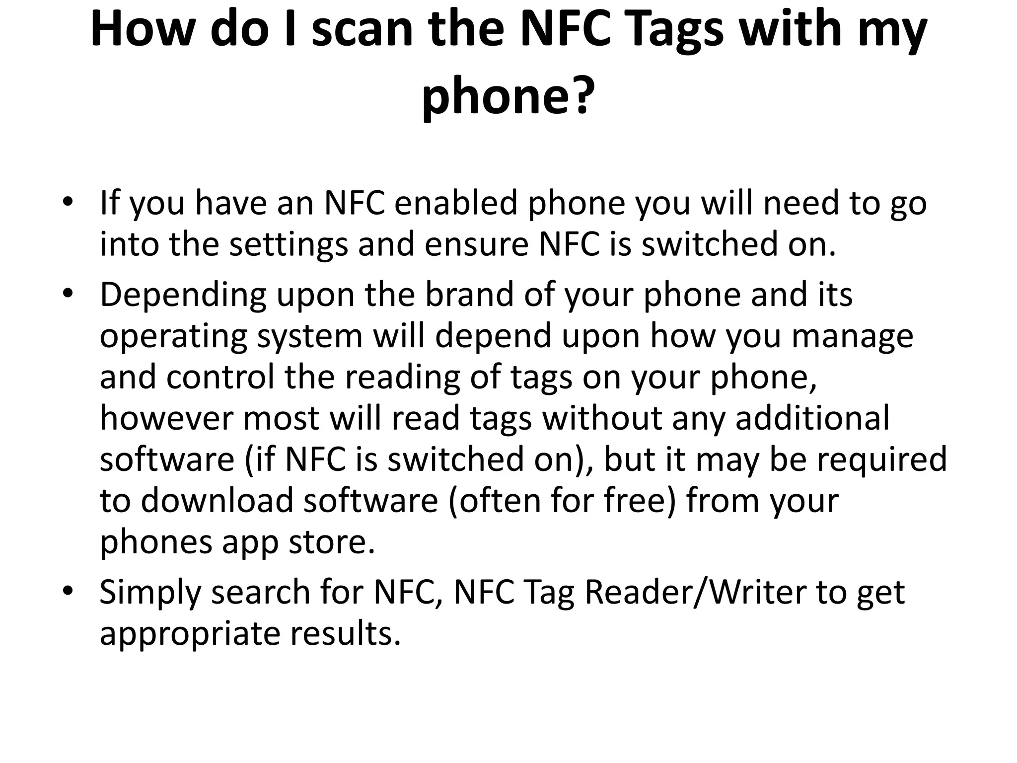 How do I scan the NFC Tags with my
phone?
• If you have an NFC enabled phone you will need to go
into the settings and ensure NFC is switched on.
• Depending upon the brand of your phone and its
operating system will depend upon how you manage
and control the reading of tags on your phone,
however most will read tags without any additional
software (if NFC is switched on), but it may be required
to download software (often for free) from your
phones app store.
• Simply search for NFC, NFC Tag Reader/Writer to get
appropriate results.
 