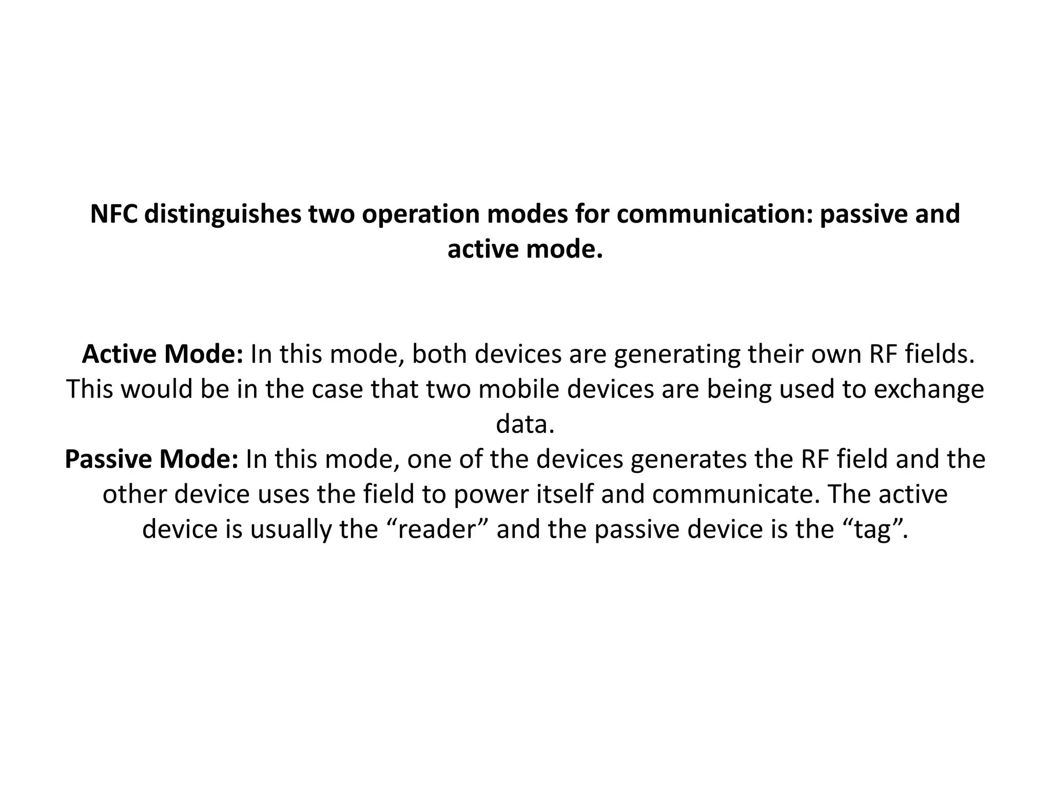 NFC distinguishes two operation modes for communication: passive and
active mode.
Active Mode: In this mode, both devices are generating their own RF fields.
This would be in the case that two mobile devices are being used to exchange
data.
Passive Mode: In this mode, one of the devices generates the RF field and the
other device uses the field to power itself and communicate. The active
device is usually the “reader” and the passive device is the “tag”.
 