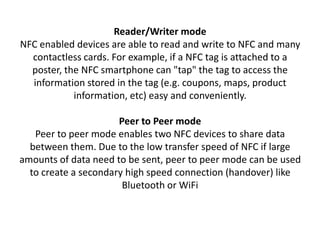 Reader/Writer mode
NFC enabled devices are able to read and write to NFC and many
contactless cards. For example, if a NFC tag is attached to a
poster, the NFC smartphone can "tap" the tag to access the
information stored in the tag (e.g. coupons, maps, product
information, etc) easy and conveniently.
Peer to Peer mode
Peer to peer mode enables two NFC devices to share data
between them. Due to the low transfer speed of NFC if large
amounts of data need to be sent, peer to peer mode can be used
to create a secondary high speed connection (handover) like
Bluetooth or WiFi
 