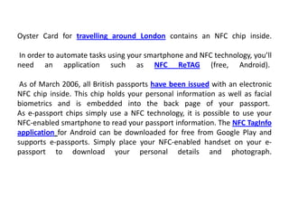 Oyster Card for travelling around London contains an NFC chip inside.
In order to automate tasks using your smartphone and NFC technology, you’ll
need an application such as NFC ReTAG (free, Android).
As of March 2006, all British passports have been issued with an electronic
NFC chip inside. This chip holds your personal information as well as facial
biometrics and is embedded into the back page of your passport.
As e-passport chips simply use a NFC technology, it is possible to use your
NFC-enabled smartphone to read your passport information. The NFC TagInfo
application for Android can be downloaded for free from Google Play and
supports e-passports. Simply place your NFC-enabled handset on your e-
passport to download your personal details and photograph.
 
