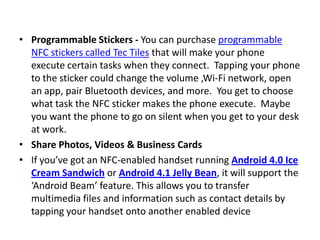 • Programmable Stickers - You can purchase programmable
NFC stickers called Tec Tiles that will make your phone
execute certain tasks when they connect. Tapping your phone
to the sticker could change the volume ,Wi-Fi network, open
an app, pair Bluetooth devices, and more. You get to choose
what task the NFC sticker makes the phone execute. Maybe
you want the phone to go on silent when you get to your desk
at work.
• Share Photos, Videos & Business Cards
• If you’ve got an NFC-enabled handset running Android 4.0 Ice
Cream Sandwich or Android 4.1 Jelly Bean, it will support the
‘Android Beam’ feature. This allows you to transfer
multimedia files and information such as contact details by
tapping your handset onto another enabled device
 