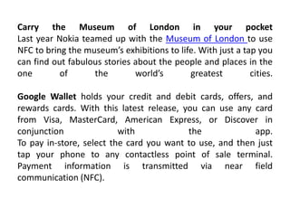 Carry the Museum of London in your pocket
Last year Nokia teamed up with the Museum of London to use
NFC to bring the museum’s exhibitions to life. With just a tap you
can find out fabulous stories about the people and places in the
one of the world’s greatest cities.
Google Wallet holds your credit and debit cards, offers, and
rewards cards. With this latest release, you can use any card
from Visa, MasterCard, American Express, or Discover in
conjunction with the app.
To pay in-store, select the card you want to use, and then just
tap your phone to any contactless point of sale terminal.
Payment information is transmitted via near field
communication (NFC).
 