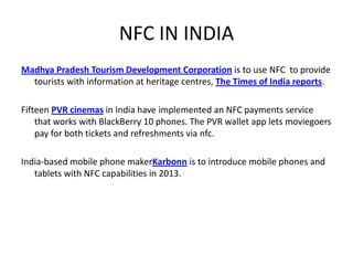 NFC IN INDIA
Madhya Pradesh Tourism Development Corporation is to use NFC to provide
tourists with information at heritage centres, The Times of India reports.
Fifteen PVR cinemas in India have implemented an NFC payments service
that works with BlackBerry 10 phones. The PVR wallet app lets moviegoers
pay for both tickets and refreshments via nfc.
India-based mobile phone makerKarbonn is to introduce mobile phones and
tablets with NFC capabilities in 2013.
 