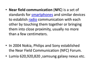 • Near field communication (NFC) is a set of
standards for smartphones and similar devices
to establish radio communication with each
other by touching them together or bringing
them into close proximity, usually no more
than a few centimeters.
• In 2004 Nokia, Philips and Sony established
the Near Field Communication (NFC) Forum.
• Lumia 620,920,820 ,samsung galaxy nexus etc.
 