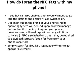 How do I scan the NFC Tags with my
phone?
• If you have an NFC enabled phone you will need to go
into the settings and ensure NFC is switched on.
• Depending upon the brand of your phone and its
operating system will depend upon how you manage
and control the reading of tags on your phone,
however most will read tags without any additional
software (if NFC is switched on), but it may be required
to download software (often for free) from your
phones app store.
• Simply search for NFC, NFC Tag Reader/Writer to get
appropriate results.
 