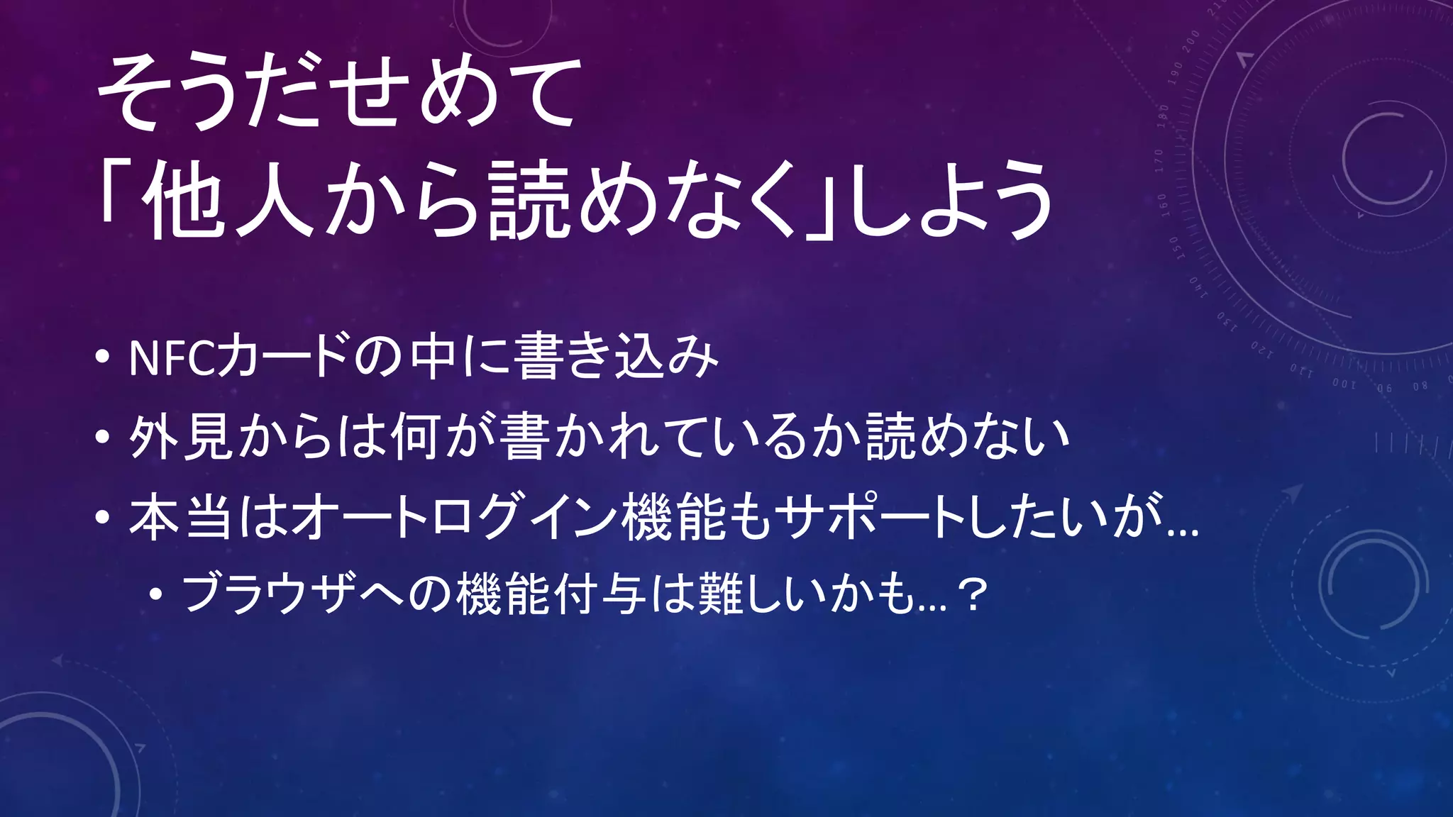 そうだせめて
「他人から読めなく」しよう
• NFCカードの中に書き込み
• 外見からは何が書かれているか読めない
• 本当はオートログイン機能もサポートしたいが…
• ブラウザへの機能付与は難しいかも…？
 