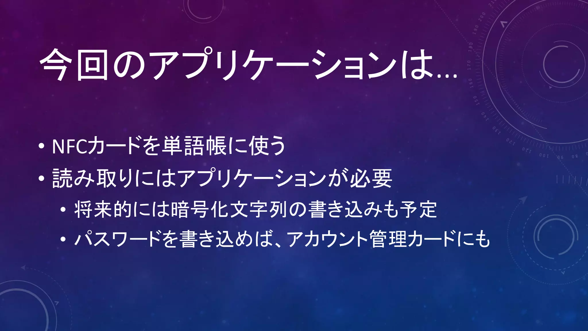 今回のアプリケーションは…
• NFCカードを単語帳に使う
• 読み取りにはアプリケーションが必要
• 将来的には暗号化文字列の書き込みも予定
• パスワードを書き込めば、アカウント管理カードにも
 