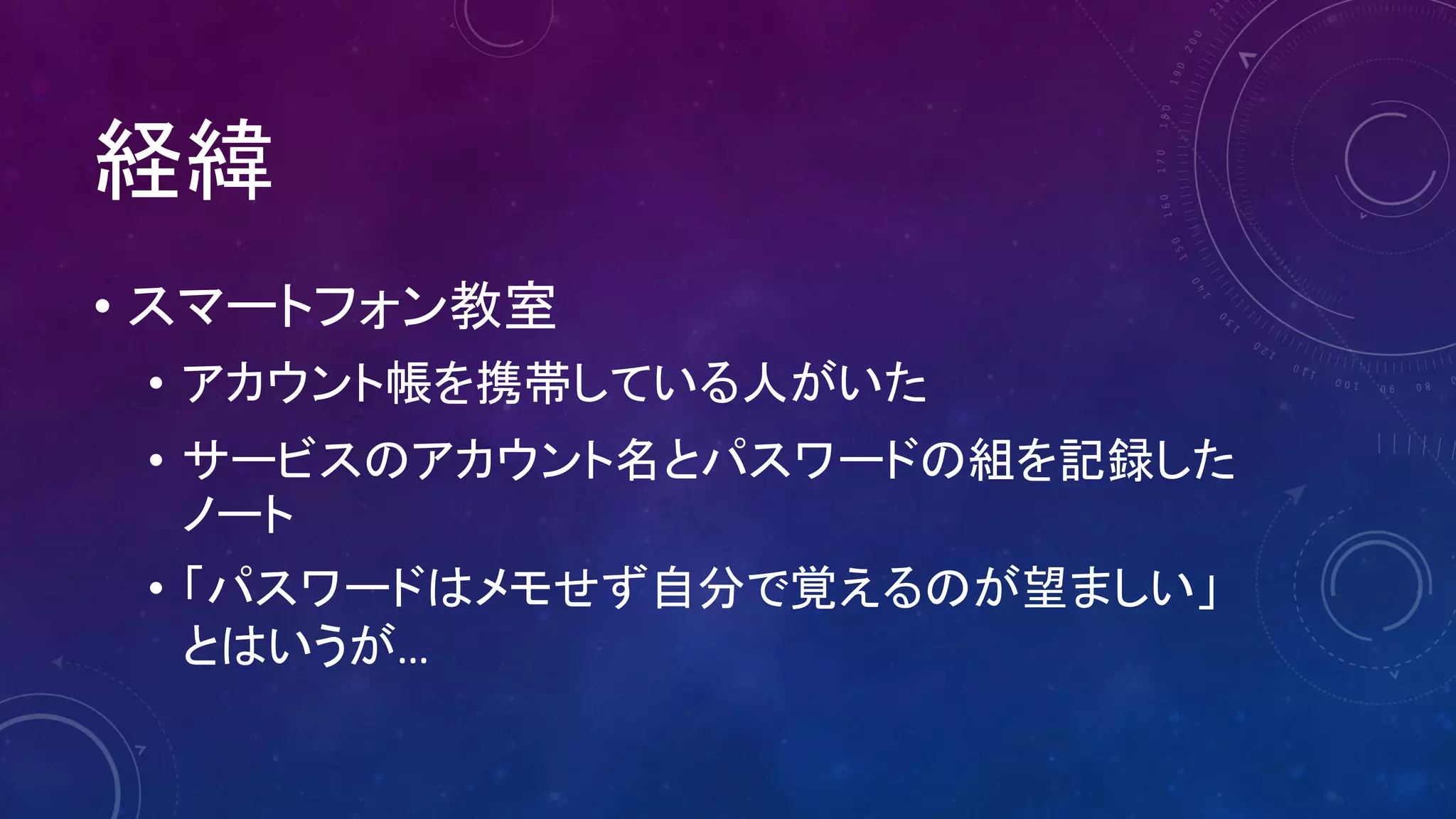経緯
• スマートフォン教室
• アカウント帳を携帯している人がいた
• サービスのアカウント名とパスワードの組を記録した
ノート
• 「パスワードはメモせず自分で覚えるのが望ましい」
とはいうが…
 