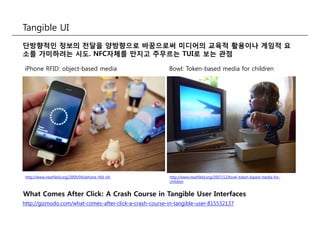 Tangible UI
단방향적인 정보의 전달을 양방향으로 바꿈으로써 미디어의 교육적 활용이나 게임적 요
소를 가미하려는 시도. NFC자체를 만지고 주무르는 TUI로 보는 관점
Bowl: Token-based media for childreniPhone RFID: object-based media
http://www.nearfield.org/2009/04/iphone-rfid-nfc http://www.nearfield.org/2007/12/bowl-token-based-media-for-
children
http://gizmodo.com/what-comes-after-click-a-crash-course-in-tangible-user-815532137
What Comes After Click: A Crash Course in Tangible User Interfaces
 