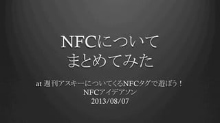 NFCについて
まとめてみた
at 週刊アスキーについてくるNFCタグで遊ぼう！
NFCアイデアソン
2013/08/07	
 
