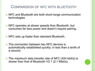 COMPARISION OF NFC WITH BLUETOOTH
 NFC and Bluetooth are both short-range communication
technologies .
 NFC operates at slower speeds than Bluetooth, but
consumes far less power and doesn’t require pairing.
 NFC sets up faster than standard Bluetooth.
 The connection between two NFC devices is
automatically established quickly: in less than a tenth of
a second.
 The maximum data transfer rate of NFC (424 kbit/s) is
slower than that of Bluetooth V2.1 (2.1 Mbit/s).
 