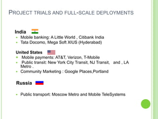 PROJECT TRIALS AND FULL-SCALE DEPLOYMENTS
India
 Mobile banking: A Little World , Citibank India
 Tata Docomo, Mega Soft XIUS (Hyderabad)
United States
 Mobile payments: AT&T, Verizon, T-Mobile
 Public transit: New York City Transit, NJ Transit, and , LA
Metro .
 Community Marketing : Google Places,Portland
Russia
 Public transport: Moscow Metro and Mobile TeleSystems
 