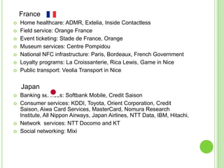 France
 Home healthcare: ADMR, Extelia, Inside Contactless
 Field service: Orange France
 Event ticketing: Stade de France, Orange
 Museum services: Centre Pompidou
 National NFC infrastructure: Paris, Bordeaux, French Government
 Loyalty programs: La Croissanterie, Rica Lewis, Game in Nice
 Public transport: Veolia Transport in Nice
Japan
 Banking services: Softbank Mobile, Credit Saison
 Consumer services: KDDI, Toyota, Orient Corporation, Credit
Saison, Aiwa Card Services, MasterCard, Nomura Research
Institute, All Nippon Airways, Japan Airlines, NTT Data, IBM, Hitachi,
 Network services: NTT Docomo and KT
 Social networking: Mixi
 