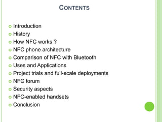 CONTENTS
 Introduction
 History
 How NFC works ?
 NFC phone architecture
 Comparison of NFC with Bluetooth
 Uses and Applications
 Project trials and full-scale deployments
 NFC forum
 Security aspects
 NFC-enabled handsets
 Conclusion
 
