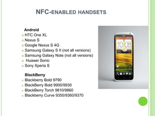 NFC-ENABLED HANDSETS
Android
 HTC One XL
 Nexus S
 Google Nexus S 4G
 Samsung Galaxy S II (not all versions)
 Samsung Galaxy Note (not all versions)
 Huawei Sonic
 Sony Xperia S
BlackBerry
 Blackberry Bold 9790
 BlackBerry Bold 9900/9930
 BlackBerry Torch 9810/9860
 Blackberry Curve 9350/9360/9370
 