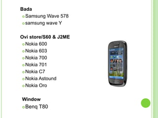 Bada
 Samsung Wave 578
 samsung wave Y
Ovi store/S60 & J2ME
 Nokia 600
 Nokia 603
 Nokia 700
 Nokia 701
 Nokia C7
 Nokia Astound
 Nokia Oro
Window
Benq T80
 
