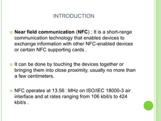 INTRODUCTION
 Near field communication (NFC) : It is a short-range
communication technology that enables devices to
exchange information with other NFC-enabled devices
or certain NFC supporting cards .
 It can be done by touching the devices together or
bringing them into close proximity, usually no more than
a few centimeters.
 NFC operates at 13.56 MHz on ISO/IEC 18000-3 air
interface and at rates ranging from 106 kbit/s to 424
kbit/s .
 