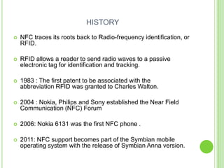 HISTORY
 NFC traces its roots back to Radio-frequency identification, or
RFID.
 RFID allows a reader to send radio waves to a passive
electronic tag for identification and tracking.
 1983 : The first patent to be associated with the
abbreviation RFID was granted to Charles Walton.
 2004 : Nokia, Philips and Sony established the Near Field
Communication (NFC) Forum
 2006: Nokia 6131 was the first NFC phone .
 2011: NFC support becomes part of the Symbian mobile
operating system with the release of Symbian Anna version.
 