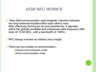 HOW NFC WORK’S
 Near-field communication uses magnetic induction between
two loop antennas located within each other's near
field, effectively forming an air-core transformer. It operates
within the globally available and unlicensed radio frequency ISM
band of 13.56 MHz , with a bandwidth of 14KHz .
 NFC always involves an initiator and a target .
 There are two modes of communication :
 Passive communication mode
 Active communication mode
 