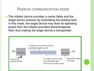 PASSIVE COMMUNICATION MODE
 The initiator device provides a carrier fields and the
target device answers by modulating the existing field.
In this mode, the target device may draw its operating
power from the initiator-provided electromagnetic
field, thus making the target device a transponder .
 