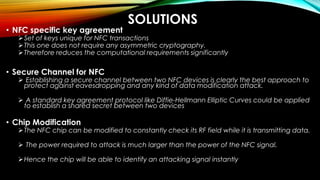 SOLUTIONS
• NFC specific key agreement
Set of keys unique for NFC transactions
This one does not require any asymmetric cryptography.
Therefore reduces the computational requirements significantly
• Secure Channel for NFC
 Establishing a secure channel between two NFC devices is clearly the best approach to
protect against eavesdropping and any kind of data modification attack.
 A standard key agreement protocol like Diffie-Hellmann Elliptic Curves could be applied
to establish a shared secret between two devices
• Chip Modification
The NFC chip can be modified to constantly check its RF field while it is transmitting data.
 The power required to attack is much larger than the power of the NFC signal.
Hence the chip will be able to identify an attacking signal instantly
 